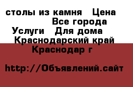 столы из камня › Цена ­ 55 000 - Все города Услуги » Для дома   . Краснодарский край,Краснодар г.